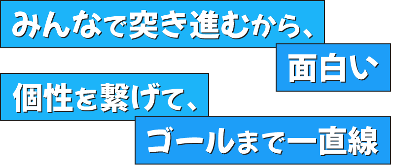 みんなで突き進むから、面白い個性を繋げて、ゴールまで一直線